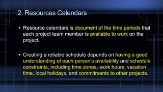 2. Resources Calendars
 Resource calendars is document of the time periods that
each project team member is available to work on the
project.
 Creating a reliable schedule depends on having a good
understanding of each person’s availability and schedule
constraints, including time zones, work hours, vacation
time, local holidays, and commitments to other projects.
 