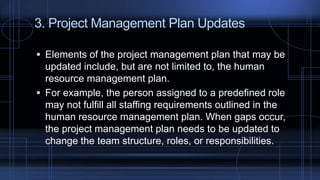 3. Project Management Plan Updates
 Elements of the project management plan that may be
updated include, but are not limited to, the human
resource management plan.
 For example, the person assigned to a predefined role
may not fulfill all staffing requirements outlined in the
human resource management plan. When gaps occur,
the project management plan needs to be updated to
change the team structure, roles, or responsibilities.
 