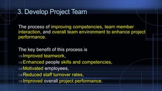 3. Develop Project Team
The process of improving competencies, team member
interaction, and overall team environment to enhance project
performance.
The key benefit of this process is
Improved teamwork,
Enhanced people skills and competencies,
Motivated employees,
Reduced staff turnover rates,
Improved overall project performance.
 
