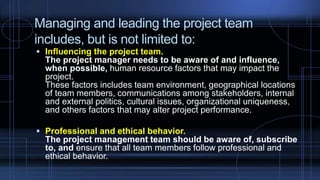Managing and leading the project team
includes, but is not limited to:
 Influencing the project team.
The project manager needs to be aware of and influence,
when possible, human resource factors that may impact the
project.
These factors includes team environment, geographical locations
of team members, communications among stakeholders, internal
and external politics, cultural issues, organizational uniqueness,
and others factors that may alter project performance.
 Professional and ethical behavior.
The project management team should be aware of, subscribe
to, and ensure that all team members follow professional and
ethical behavior.
 