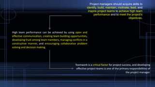 Project managers should acquire skills to
identify, build, maintain, motivate, lead, and
inspire project teams to achieve high team
performance and to meet the project’s
objectives.
High team performance can be achieved by using open and
effective communication, creating team building opportunities,
developing trust among team members, managing conflicts in a
constructive manner, and encouraging collaborative problem
solving and decision making.
Teamwork is a critical factor for project success, and developing
effective project teams is one of the primary responsibilities of
the project manager.
 