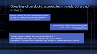 Objectives of developing a project team include, but are not
limited to:
Improving knowledge and skills of team members to increase
their ability to complete project deliverables, while lowering
costs, reducing schedules, and improving quality;
Improving feelings of trust and agreement among team
members to raise morale, lower conflict, and
increase team work;
Creating a dynamic, cohesive, and collaborative team culture to :
(1) improve individual and team productivity, team spirit, and cooperation,
(2) allow cross training and mentoring between team members to share knowledge and expertise.
 