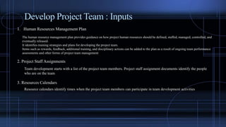 Develop Project Team : Inputs
1. Human Resources Management Plan
The human resource management plan provides guidance on how project human resources should be defined, staffed, managed, controlled, and
eventually released.
It identifies training strategies and plans for developing the project team.
Items such as rewards, feedback, additional training, and disciplinary actions can be added to the plan as a result of ongoing team performance
assessments and other forms of project team management
2. Project Staff Assignments
Team development starts with a list of the project team members. Project staff assignment documents identify the people
who are on the team
3. Resources Calendars
Resource calendars identify times when the project team members can participate in team development activities
 