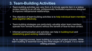 3. Team-Building Activities
 Team-building activities can vary from a 5-minute agenda item in a status
review meeting to an off-site, professionally facilitated experience designed
to improve interpersonal relationships.
 The objective of team-building activities is to help individual team members
work together effectively.
 Team-building strategies are particularly valuable when team members
operate from remote locations without the benefit of face-to-face contact.
 Informal communication and activities can help in building trust and
establishing good working relationships.
As an ongoing process, team building is crucial to project success. While
team building is essential during the initial stages of a project, it is a never-
ending process.
 