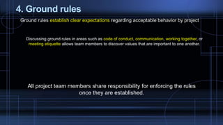 4. Ground rules
Ground rules establish clear expectations regarding acceptable behavior by project
Discussing ground rules in areas such as code of conduct, communication, working together, or
meeting etiquette allows team members to discover values that are important to one another.
All project team members share responsibility for enforcing the rules
once they are established.
 