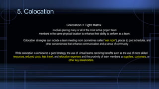 5. Colocation
Colocation = Tight Matrix
involves placing many or all of the most active project team
members in the same physical location to enhance their ability to perform as a team.
Colocation strategies can include a team meeting room (sometimes called “war room”), places to post schedules, and
other conveniences that enhance communication and a sense of community
While colocation is considered a good strategy, the use of virtual teams can bring benefits such as the use of more skilled
resources, reduced costs, less travel, and relocation expenses and the proximity of team members to suppliers, customers, or
other key stakeholders.
 
