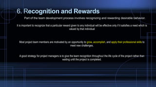 6. Recognition and Rewards
Part of the team development process involves recognizing and rewarding desirable behavior.
It is important to recognize that a particular reward given to any individual will be effective only if it satisfies a need which is
valued by that individual
Most project team members are motivated by an opportunity to grow, accomplish, and apply their professional skills to
meet new challenges.
A good strategy for project managers is to give the team recognition throughout the life cycle of the project rather than
waiting until the project is completed.
 