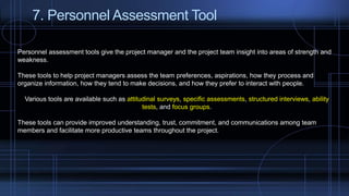 7. Personnel Assessment Tool
Personnel assessment tools give the project manager and the project team insight into areas of strength and
weakness.
These tools to help project managers assess the team preferences, aspirations, how they process and
organize information, how they tend to make decisions, and how they prefer to interact with people.
Various tools are available such as attitudinal surveys, specific assessments, structured interviews, ability
tests, and focus groups.
These tools can provide improved understanding, trust, commitment, and communications among team
members and facilitate more productive teams throughout the project.
 