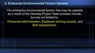 2. Enterprise Environmental Factors Updates
The enterprise environmental factors that may be updated
as a result of the Develop Project Team process include,
but are not limited to:
Personnel administration, Employee training records, and
Skill assessments.
 