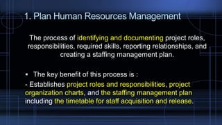 1. Plan Human Resources Management
The process of identifying and documenting project roles,
responsibilities, required skills, reporting relationships, and
creating a staffing management plan.
 The key benefit of this process is :
- Establishes project roles and responsibilities, project
organization charts, and the staffing management plan
including the timetable for staff acquisition and release.
 