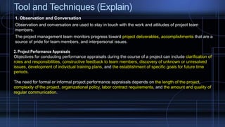 Tool and Techniques (Explain)
1. Observation and Conversation
Observation and conversation are used to stay in touch with the work and attitudes of project team
members.
The project management team monitors progress toward project deliverables, accomplishments that are a
source of pride for team members, and interpersonal issues.
2. Project Performance Appraisals
Objectives for conducting performance appraisals during the course of a project can include clarification of
roles and responsibilities, constructive feedback to team members, discovery of unknown or unresolved
issues, development of individual training plans, and the establishment of specific goals for future time
periods.
The need for formal or informal project performance appraisals depends on the length of the project,
complexity of the project, organizational policy, labor contract requirements, and the amount and quality of
regular communication.
 