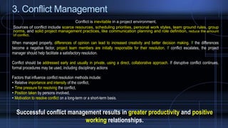 3. Conflict Management
Conflict is inevitable in a project environment.
Sources of conflict include scarce resources, scheduling priorities, personal work styles, team ground rules, group
norms, and solid project management practices, like communication planning and role definition, reduce the amount
of conflict.
When managed properly, differences of opinion can lead to increased creativity and better decision making. If the differences
become a negative factor, project team members are initially responsible for their resolution. If conflict escalates, the project
manager should help facilitate a satisfactory resolution.
Conflict should be addressed early and usually in private, using a direct, collaborative approach. If disruptive conflict continues,
formal procedures may be used, including disciplinary actions
Factors that influence conflict resolution methods include:
• Relative importance and intensity of the conflict,
• Time pressure for resolving the conflict,
• Position taken by persons involved,
• Motivation to resolve conflict on a long-term or a short-term basis.
Successful conflict management results in greater productivity and positive
working relationships.
 