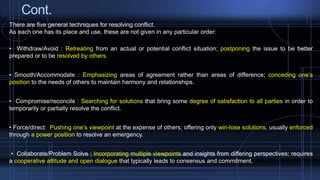 Cont.
There are five general techniques for resolving conflict.
As each one has its place and use, these are not given in any particular order:
• Withdraw/Avoid : Retreating from an actual or potential conflict situation; postponing the issue to be better
prepared or to be resolved by others.
• Smooth/Accommodate : Emphasizing areas of agreement rather than areas of difference; conceding one’s
position to the needs of others to maintain harmony and relationships.
• Compromise/reconcile : Searching for solutions that bring some degree of satisfaction to all parties in order to
temporarily or partially resolve the conflict.
• Force/direct: Pushing one’s viewpoint at the expense of others; offering only win-lose solutions, usually enforced
through a power position to resolve an emergency.
• Collaborate/Problem Solve : Incorporating multiple viewpoints and insights from differing perspectives; requires
a cooperative attitude and open dialogue that typically leads to consensus and commitment.
 