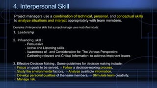 4. Interpersonal Skill
Project managers use a combination of technical, personal, and conceptual skills
to analyze situations and interact appropriately with team members.
Examples of interpersonal skills that a project manager uses most often include:
1. Leadership
2. Influencing, skill :
- Persuasive
- Active and Listening skills
- Awareness of , and Consideration for, The Various Perspective
- Gathering relevant and Critical Information to address important issues
3. Effective Decision Making , Some guidelines for decision making include:
○ Focus on goals to be served, ○ Follow a decision-making process,
○ Study the environmental factors, ○ Analyze available information,
○ Develop personal qualities of the team members, ○ Stimulate team creativity,
○ Manage risk.
 