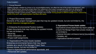 Output (explain)
1. Change Requests
Staffing changes, whether by choice or by uncontrollable events, can affect the rest of the project management plan.
When staffing issues disrupt the project team from adhering to the project management plan such as causing the
schedule to be extended or the budget to be exceeded, a change request can be processed through the Perform
Integrated Change Control process. Staffing changes may include moving people to different assignments, outsourcing
some of the work, and replacing team members who leave.
2. Project Documents Updates
Elements of the project management plan that may be updated include, but are not limited to, the
human resource management plan.
3. Enterprise Environmental Factors Updates
Project documents that may indirectly be updated include,
but are not limited to:
• Issue log,
• Roles description, and
• Project staff assignments.
4. Organizational Process Assets Updates
Enterprise environmental factors that may require
updates as a result of the Manage Project Team
process include, but are not limited to:
• Input to organizational performance appraisals, and
• Personnel skill updates.
5. Organizational Process Assets updates
Organizational process assets that may require updates as
a result of the Manage Project Team process include, but
are not limited to:
• Historical information and lessons learned documentation,
• Templates, and
• Organizational standard processes.
 