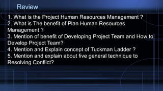 Review
1. What is the Project Human Resources Management ?
2. What is The benefit of Plan Human Resources
Management ?
3. Mention of benefit of Developing Project Team and How to
Develop Project Team?
4. Mention and Explain concept of Tuckman Ladder ?
5. Mention and explain about five general technique to
Resolving Conflict?
 