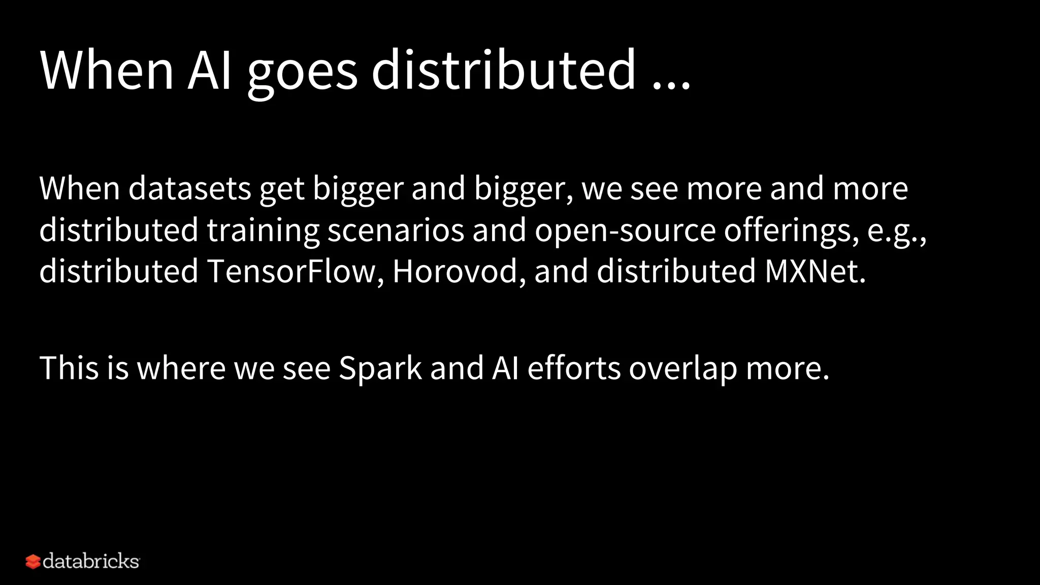 When AI goes distributed ... When datasets get bigger and bigger, we see more and more distributed training scenarios and open-source offerings, e.g., distributed TensorFlow, Horovod, and distributed MXNet. This is where we see Spark and AI efforts overlap more. 