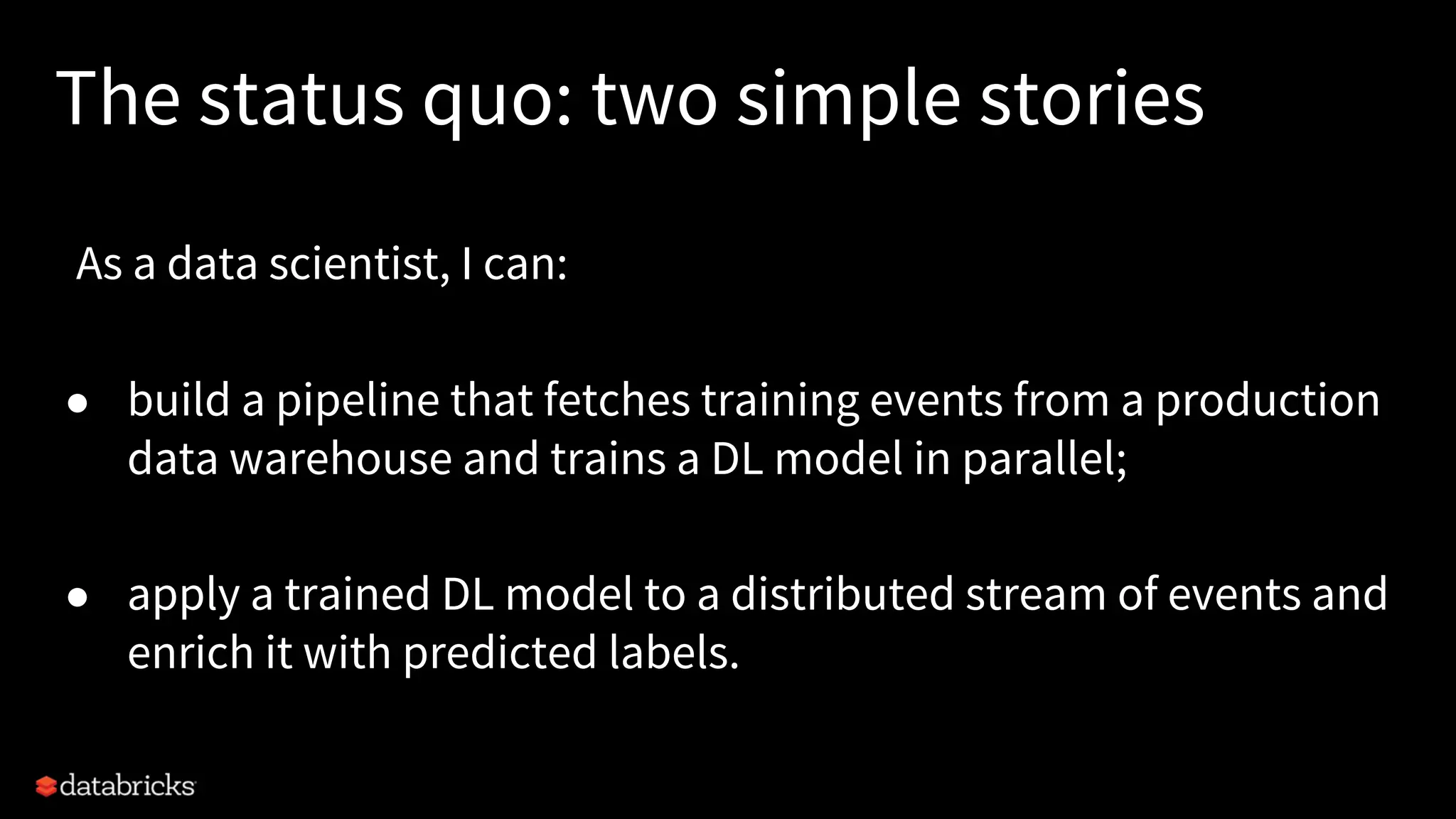 The status quo: two simple stories As a data scientist, I can: ● build a pipeline that fetches training events from a production data warehouse and trains a DL model in parallel; ● apply a trained DL model to a distributed stream of events and enrich it with predicted labels. 