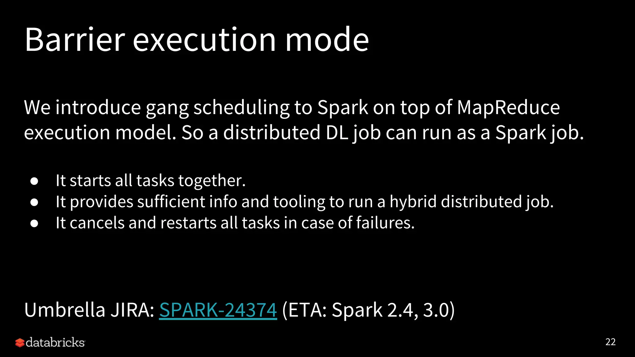 22 Barrier execution mode We introduce gang scheduling to Spark on top of MapReduce execution model. So a distributed DL job can run as a Spark job. ● It starts all tasks together. ● It provides sufficient info and tooling to run a hybrid distributed job. ● It cancels and restarts all tasks in case of failures. Umbrella JIRA: SPARK-24374 (ETA: Spark 2.4, 3.0) 