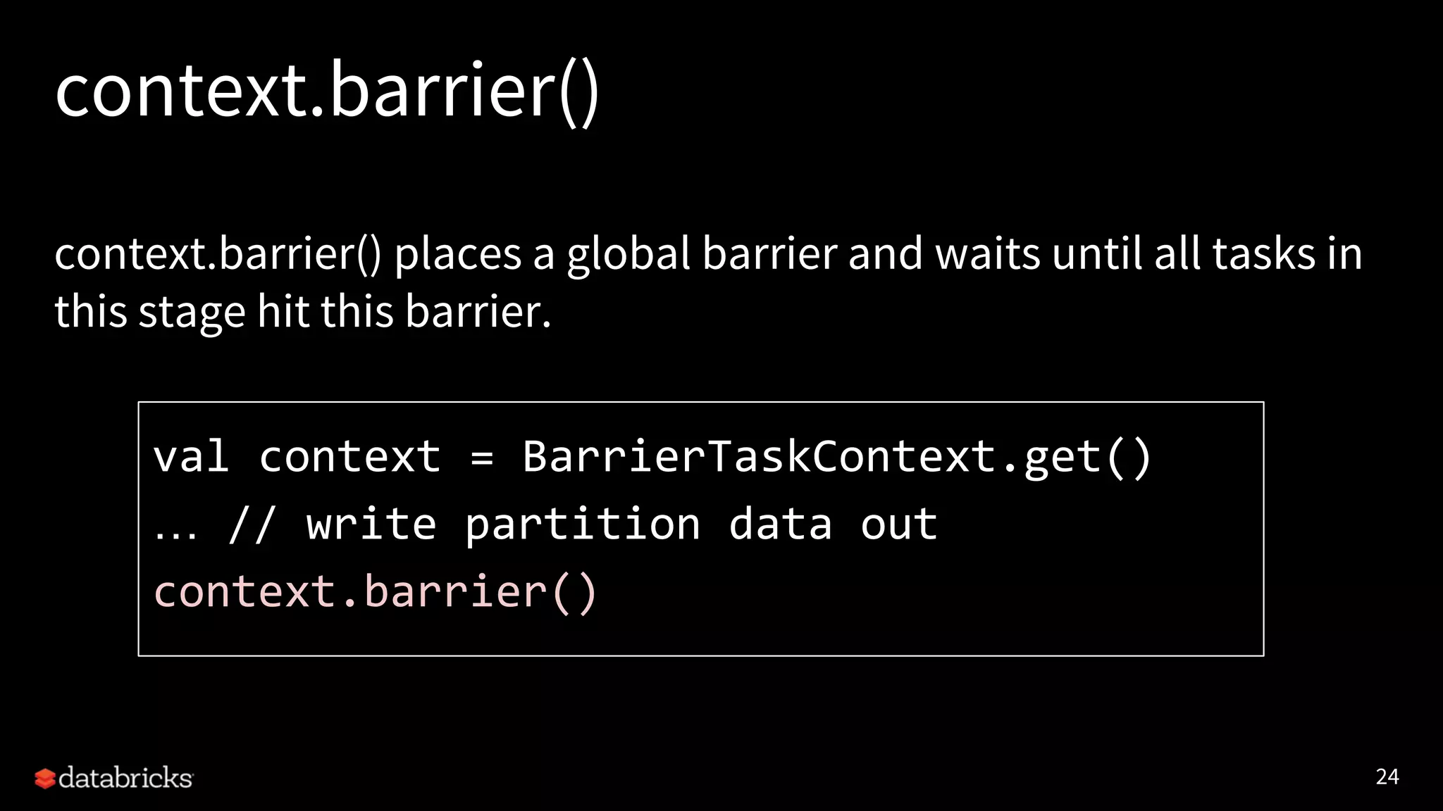 24 context.barrier() context.barrier() places a global barrier and waits until all tasks in this stage hit this barrier. val context = BarrierTaskContext.get() … // write partition data out context.barrier() 