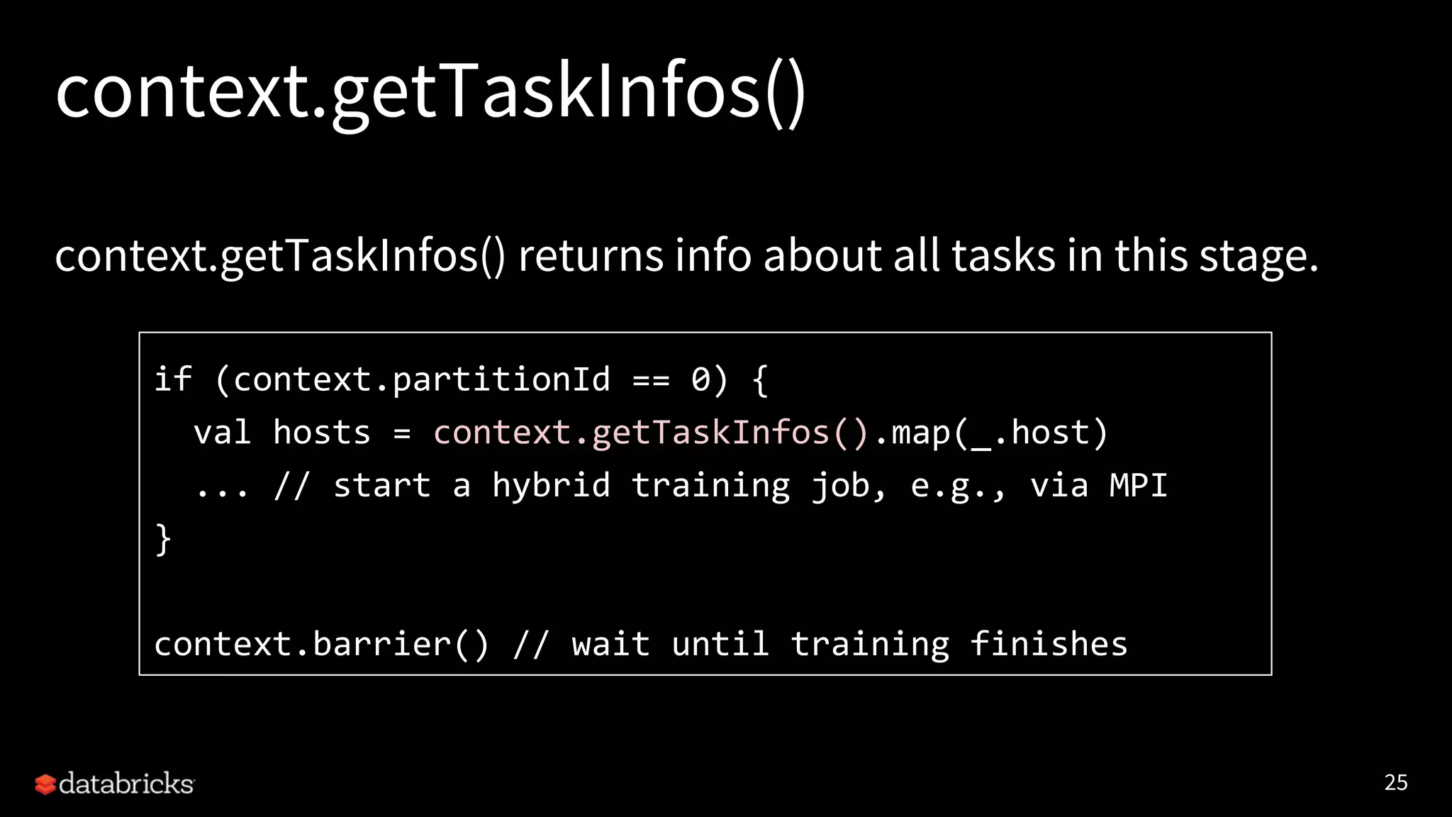 25 context.getTaskInfos() context.getTaskInfos() returns info about all tasks in this stage. if (context.partitionId == 0) { val hosts = context.getTaskInfos().map(_.host) ... // start a hybrid training job, e.g., via MPI } context.barrier() // wait until training finishes 