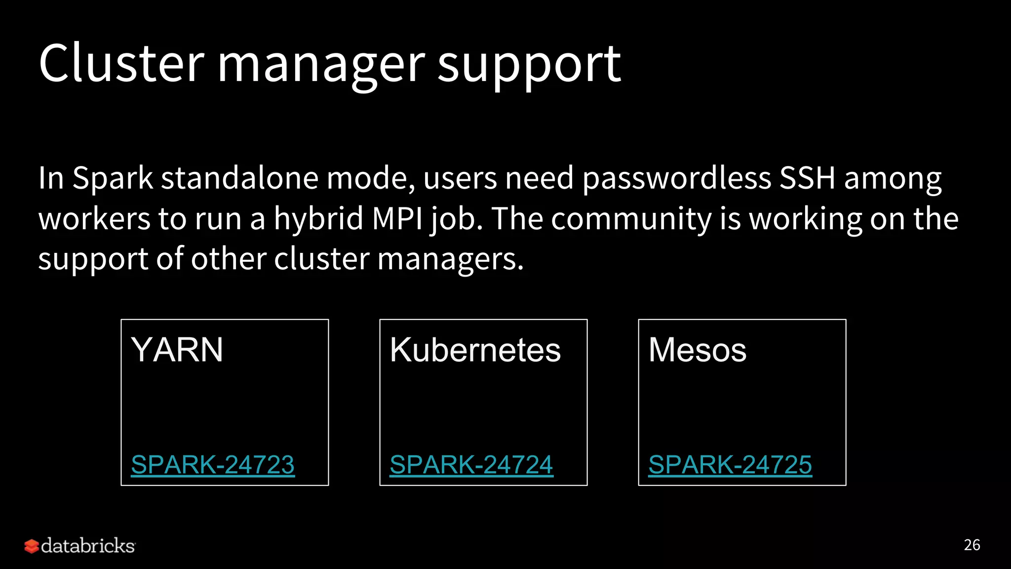 26 Cluster manager support YARN SPARK-24723 Kubernetes SPARK-24724 Mesos SPARK-24725 In Spark standalone mode, users need passwordless SSH among workers to run a hybrid MPI job. The community is working on the support of other cluster managers. 