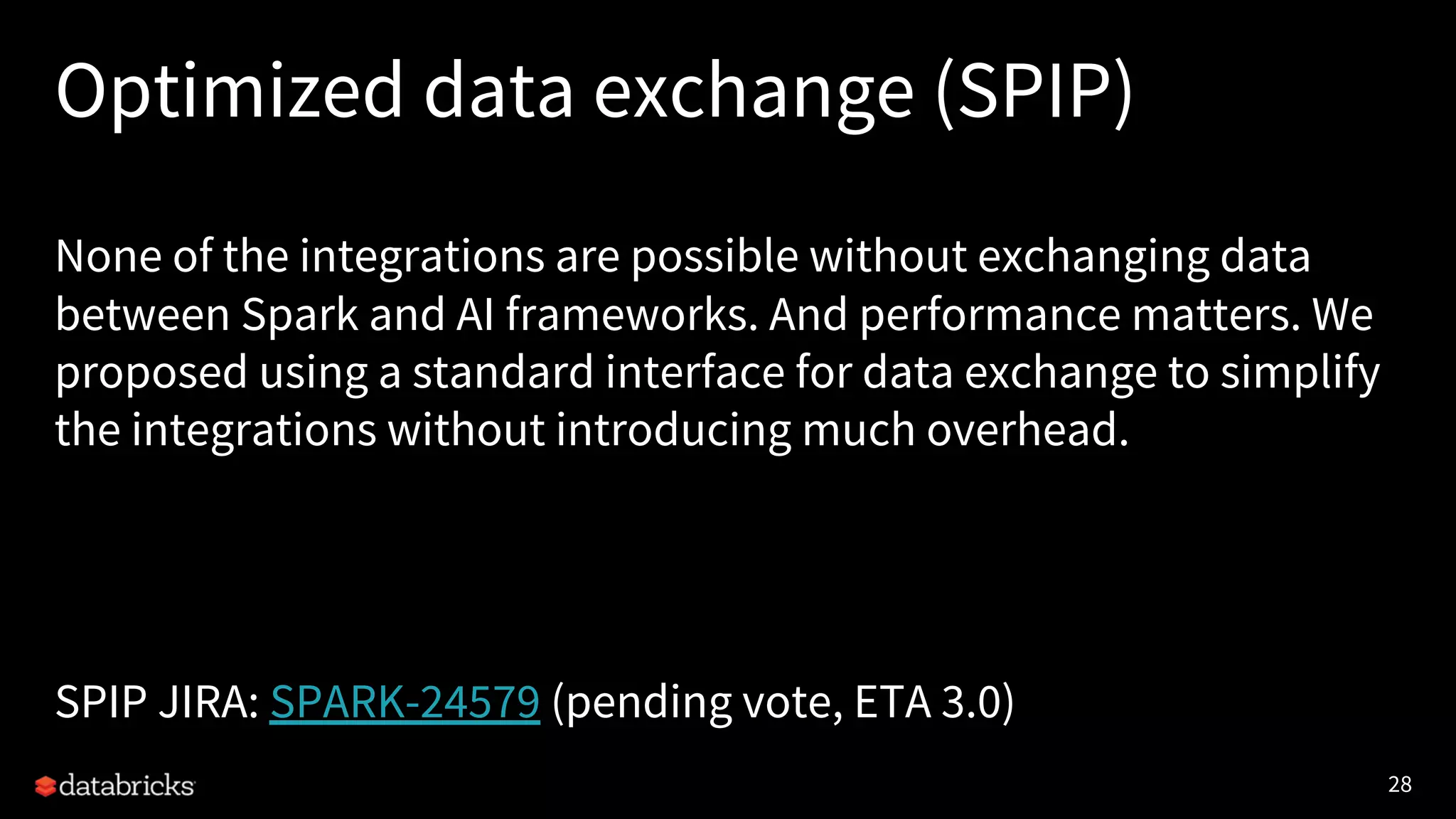 28 Optimized data exchange (SPIP) None of the integrations are possible without exchanging data between Spark and AI frameworks. And performance matters. We proposed using a standard interface for data exchange to simplify the integrations without introducing much overhead. SPIP JIRA: SPARK-24579 (pending vote, ETA 3.0) 