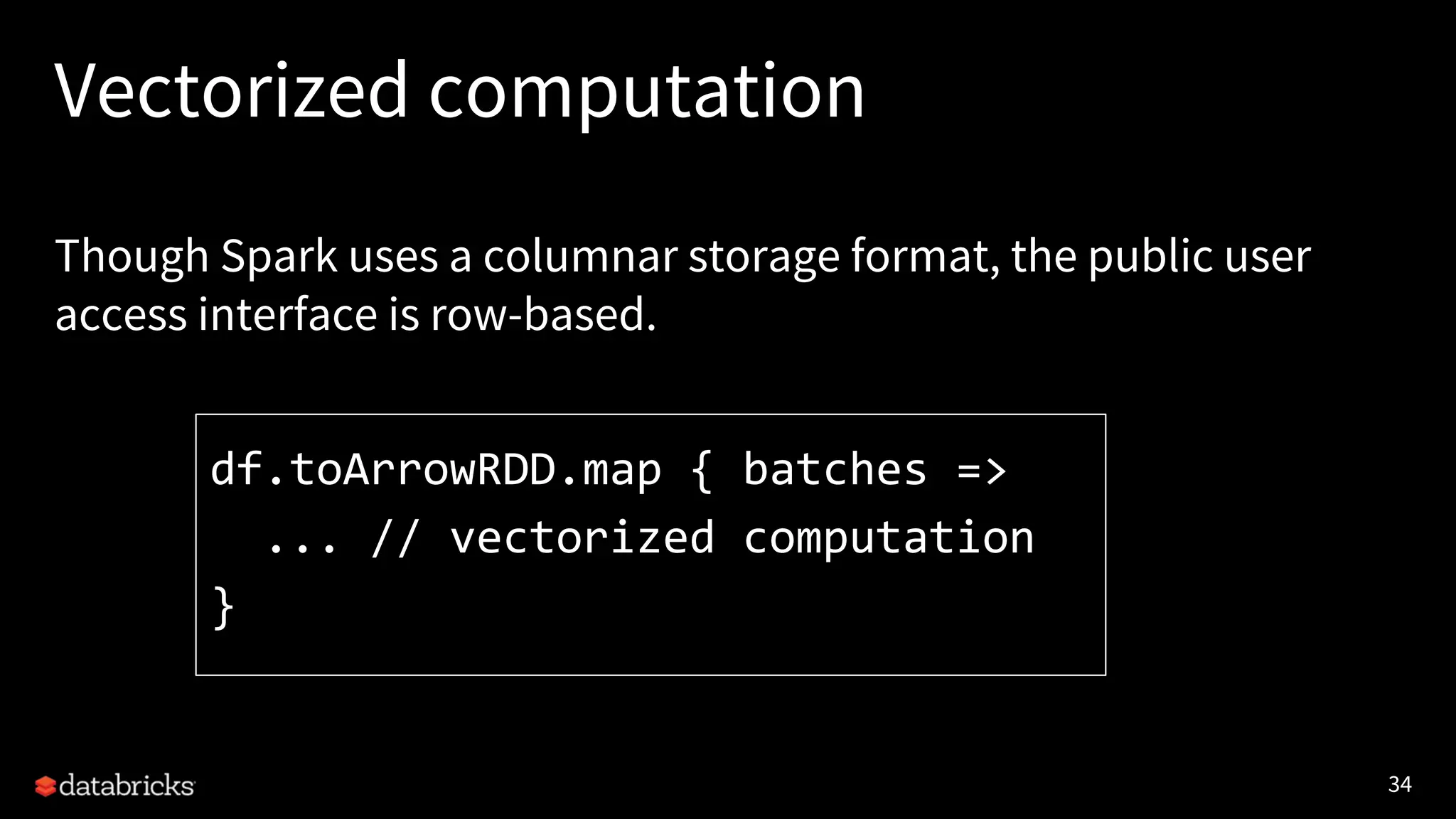 34 Vectorized computation Though Spark uses a columnar storage format, the public user access interface is row-based. df.toArrowRDD.map { batches => ... // vectorized computation } 
