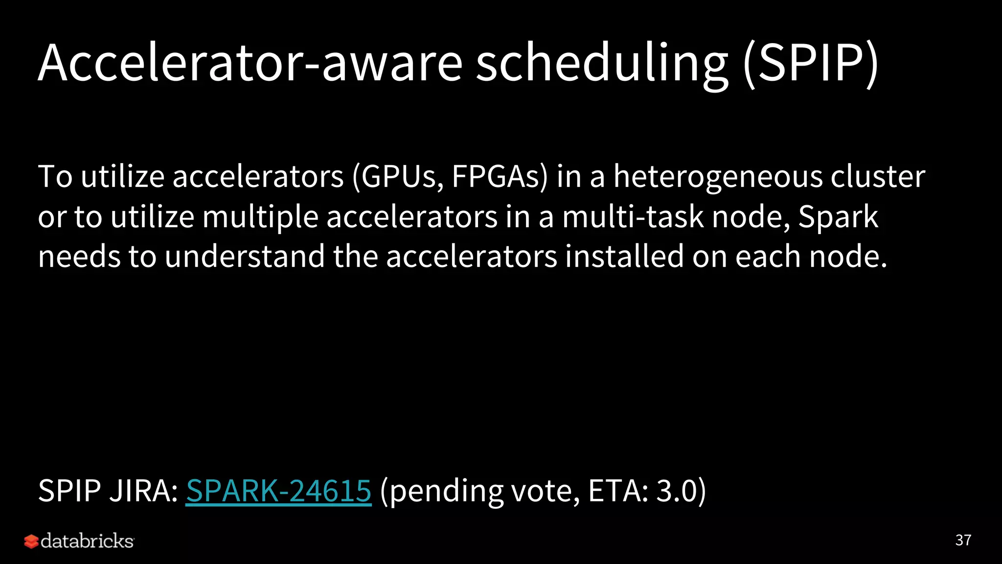 37 Accelerator-aware scheduling (SPIP) To utilize accelerators (GPUs, FPGAs) in a heterogeneous cluster or to utilize multiple accelerators in a multi-task node, Spark needs to understand the accelerators installed on each node. SPIP JIRA: SPARK-24615 (pending vote, ETA: 3.0) 