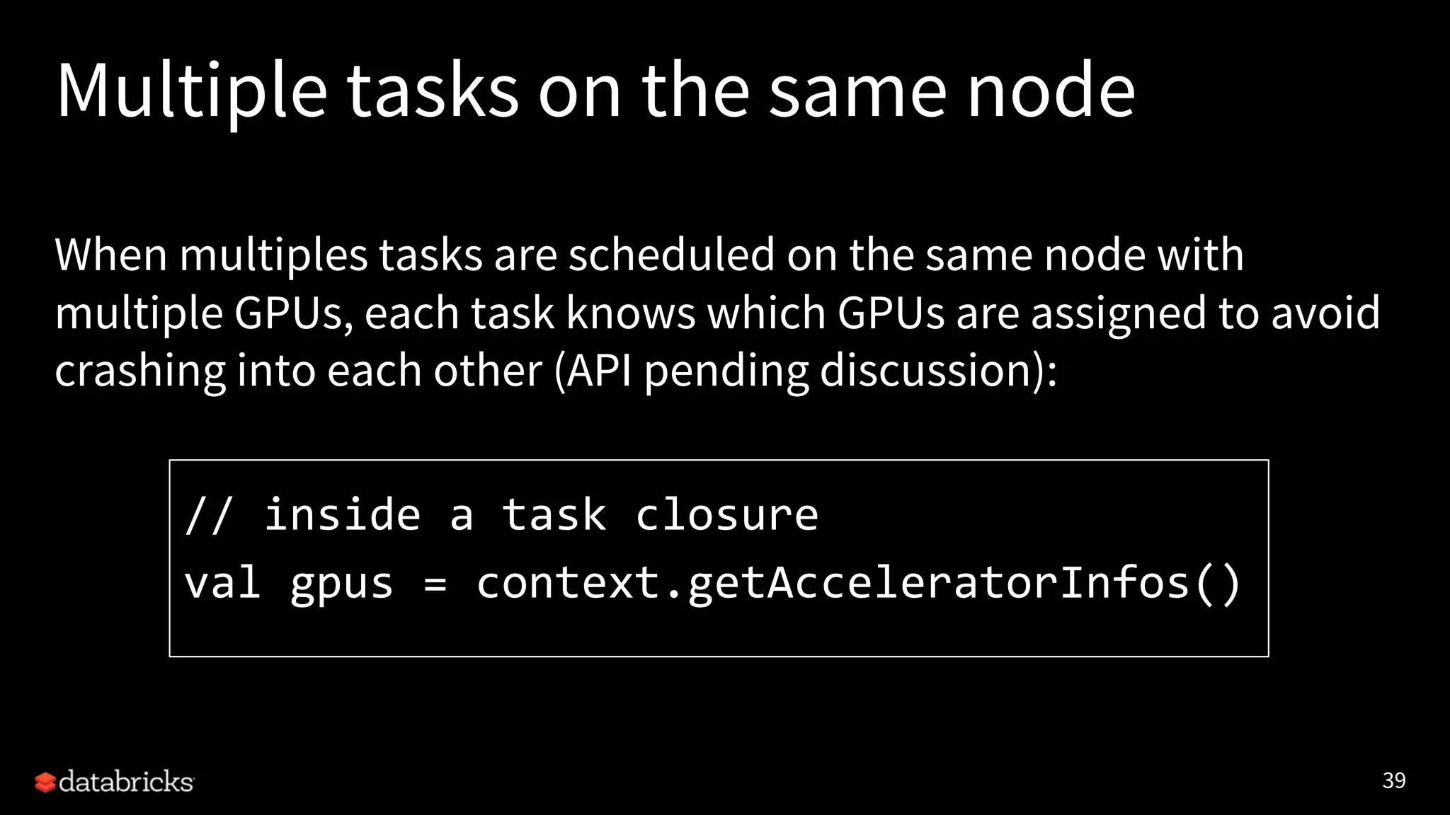 39 Multiple tasks on the same node When multiples tasks are scheduled on the same node with multiple GPUs, each task knows which GPUs are assigned to avoid crashing into each other (API pending discussion): // inside a task closure val gpus = context.getAcceleratorInfos() 