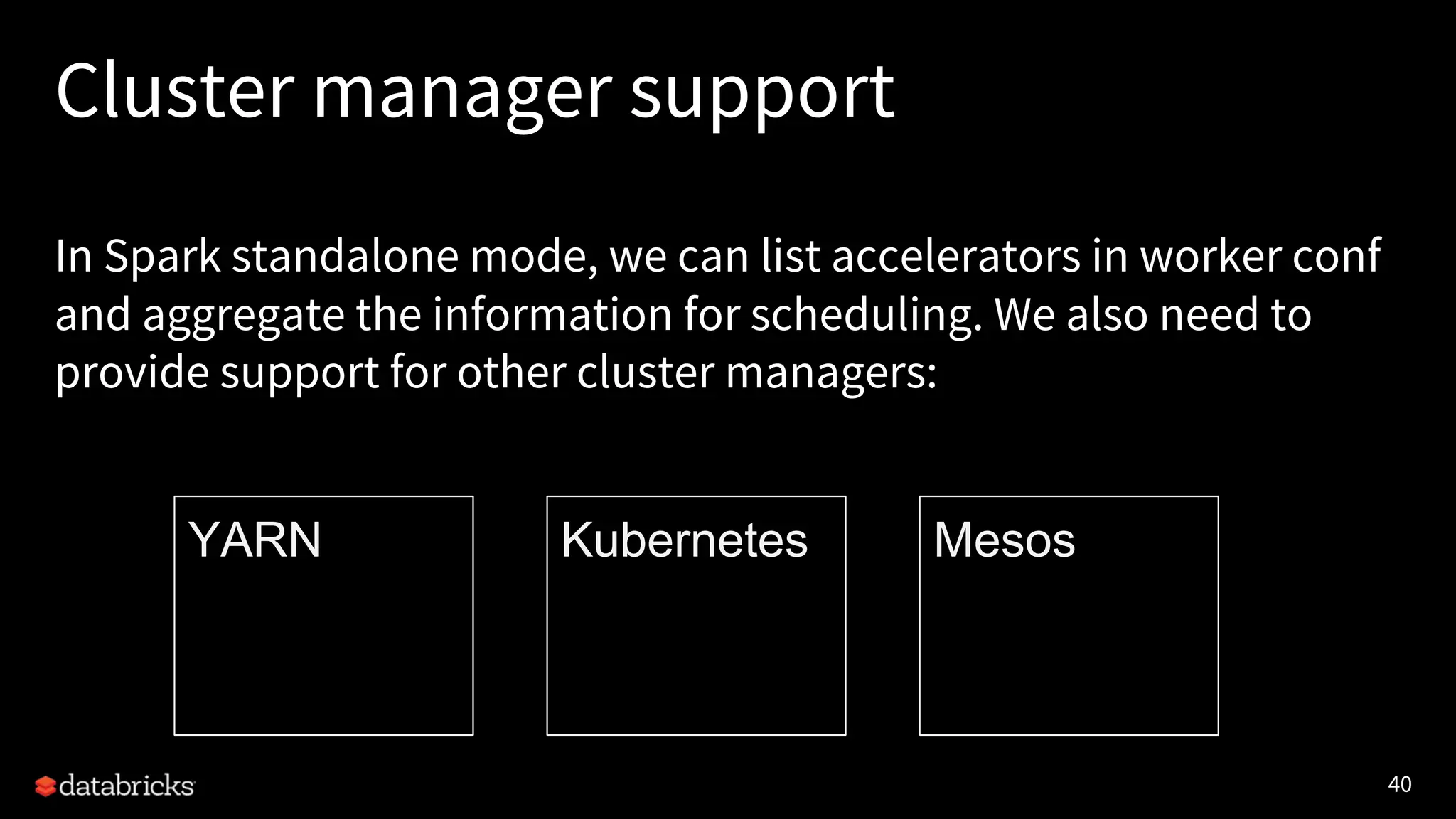 40 Cluster manager support In Spark standalone mode, we can list accelerators in worker conf and aggregate the information for scheduling. We also need to provide support for other cluster managers: YARN Kubernetes Mesos 