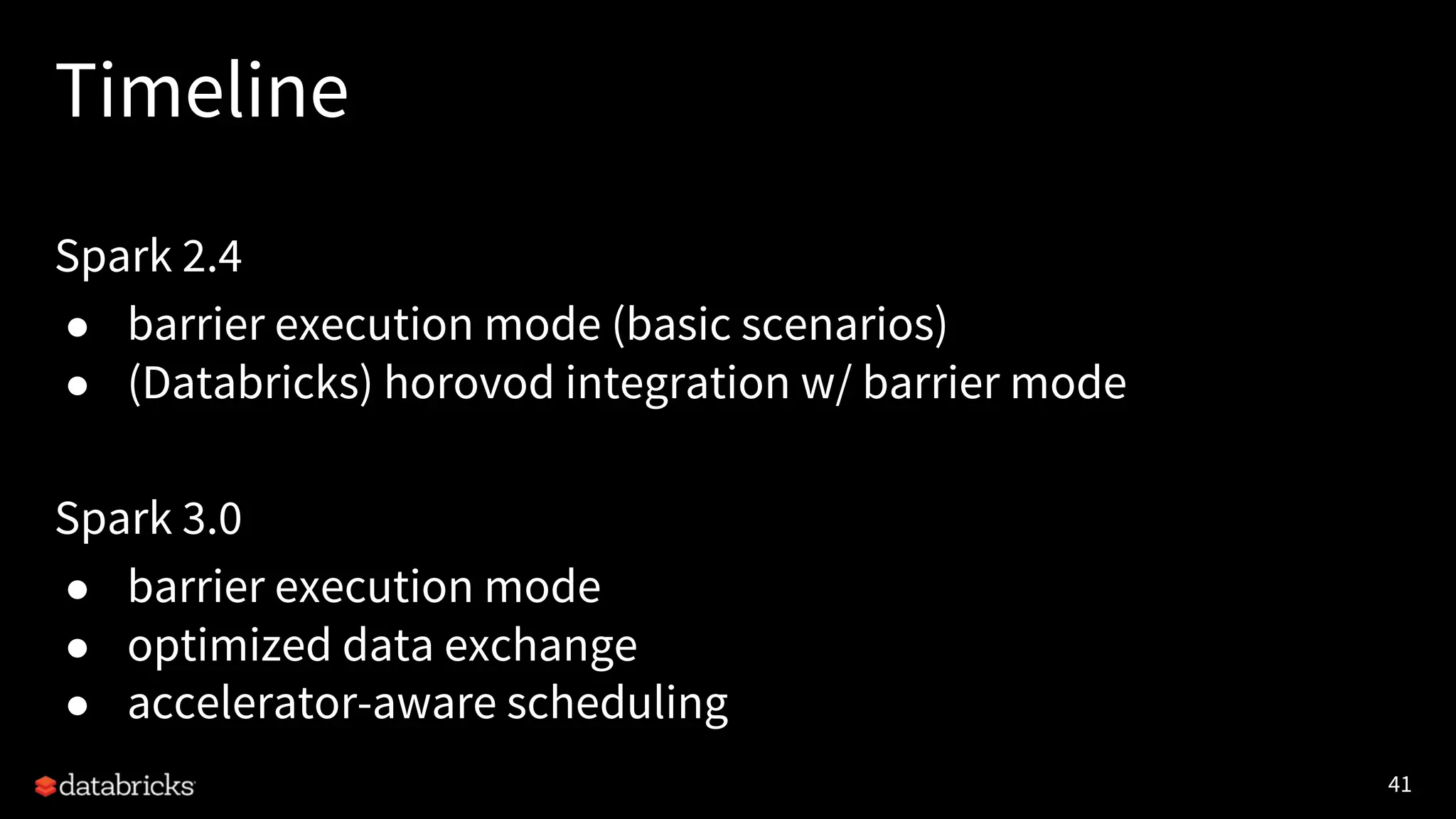 41 Timeline Spark 2.4 ● barrier execution mode (basic scenarios) ● (Databricks) horovod integration w/ barrier mode Spark 3.0 ● barrier execution mode ● optimized data exchange ● accelerator-aware scheduling 