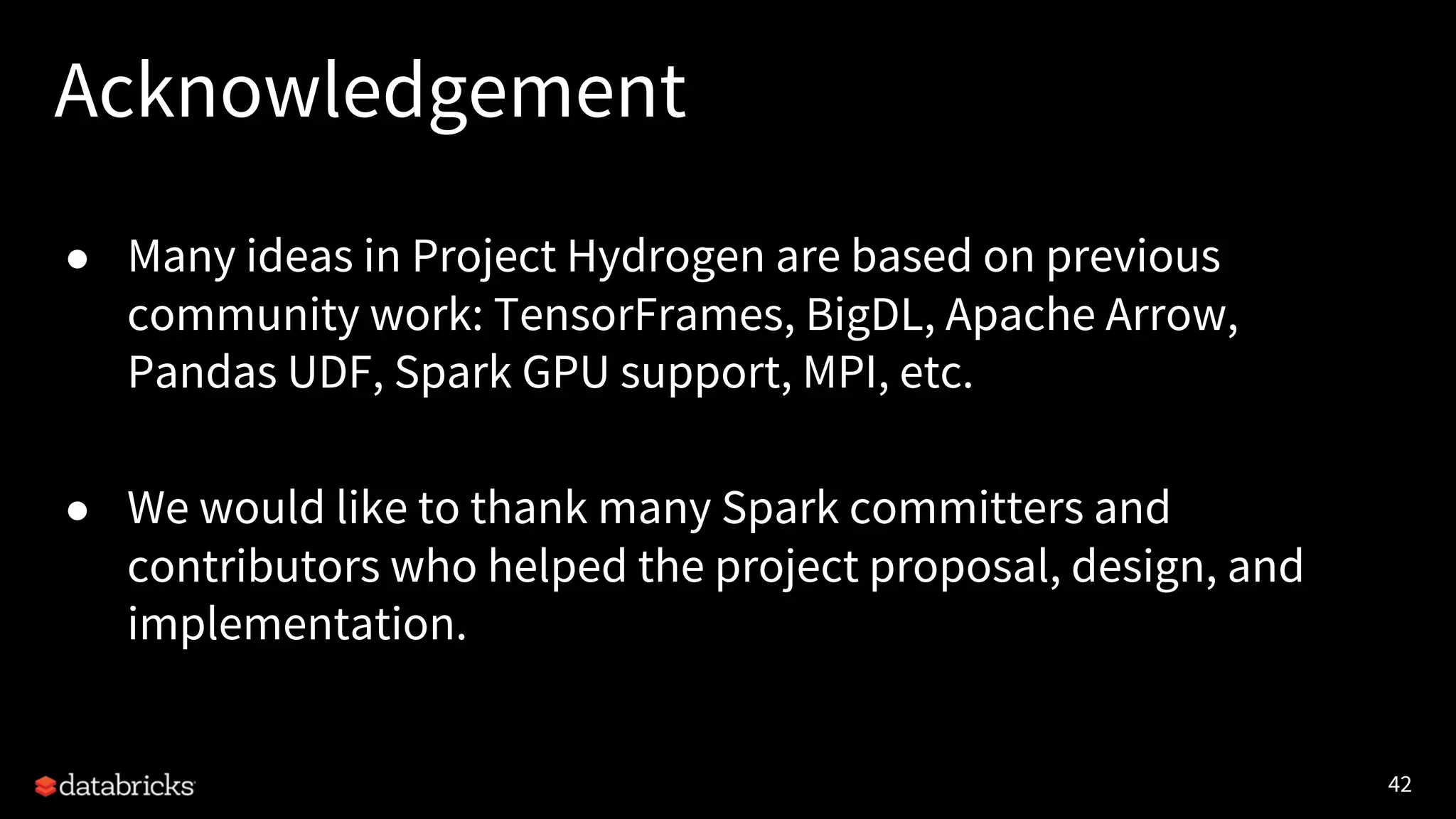 42 Acknowledgement ● Many ideas in Project Hydrogen are based on previous community work: TensorFrames, BigDL, Apache Arrow, Pandas UDF, Spark GPU support, MPI, etc. ● We would like to thank many Spark committers and contributors who helped the project proposal, design, and implementation. 