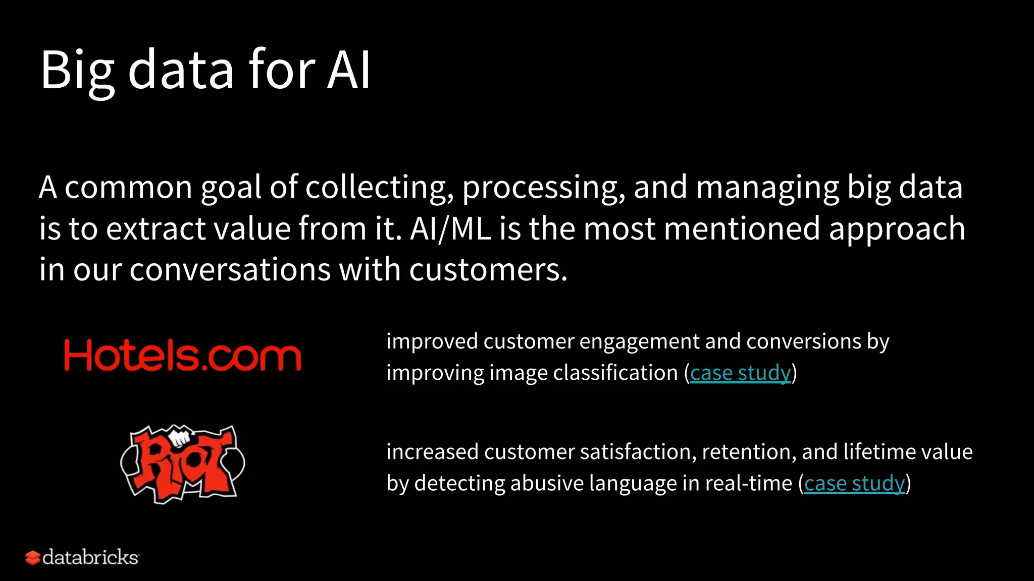 Big data for AI A common goal of collecting, processing, and managing big data is to extract value from it. AI/ML is the most mentioned approach in our conversations with customers. improved customer engagement and conversions by improving image classification (case study) increased customer satisfaction, retention, and lifetime value by detecting abusive language in real-time (case study) 