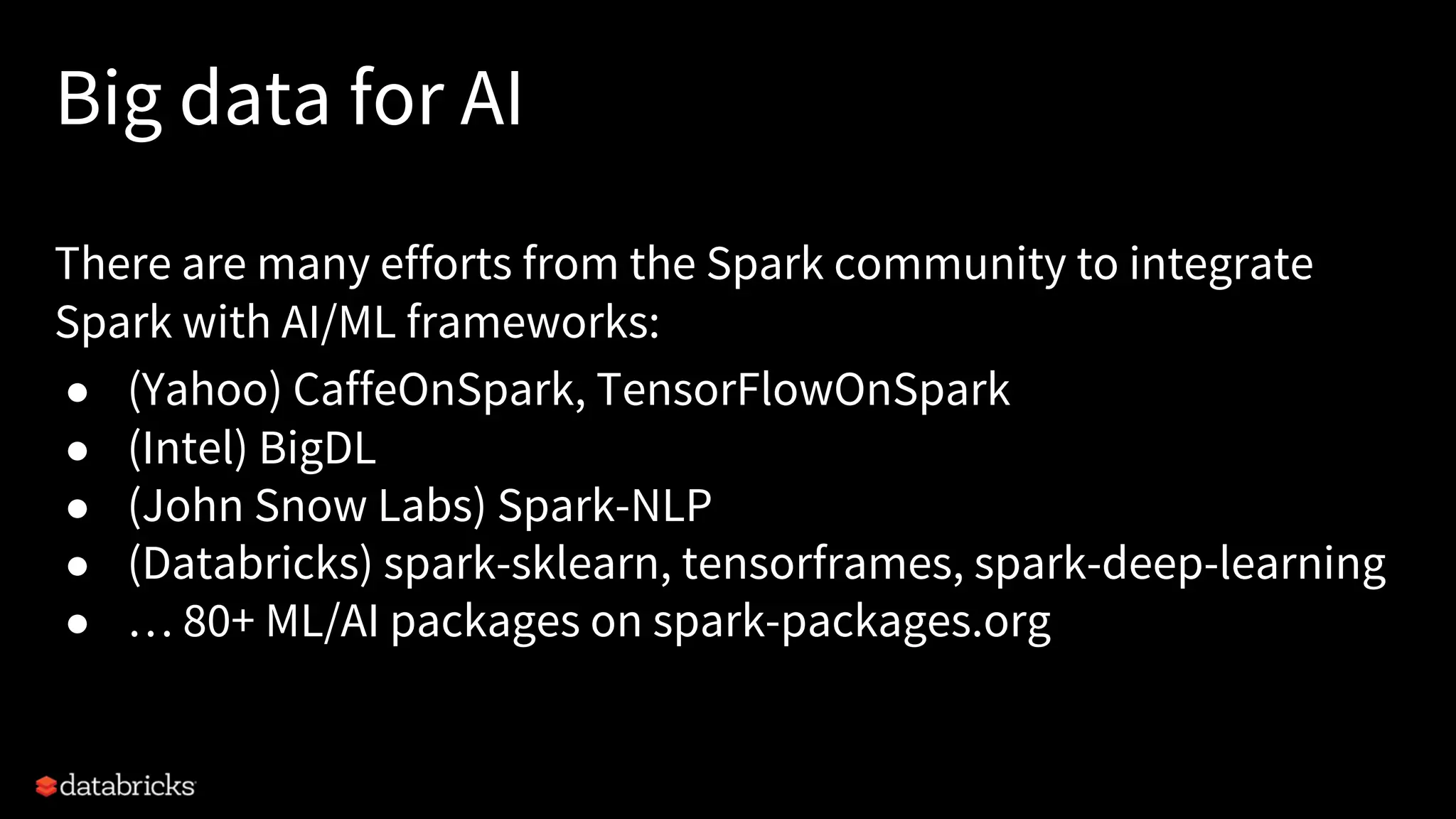 Big data for AI There are many efforts from the Spark community to integrate Spark with AI/ML frameworks: ● (Yahoo) CaffeOnSpark, TensorFlowOnSpark ● (Intel) BigDL ● (John Snow Labs) Spark-NLP ● (Databricks) spark-sklearn, tensorframes, spark-deep-learning ● … 80+ ML/AI packages on spark-packages.org 