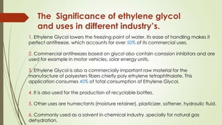 The Significance of ethylene glycol
and uses in different industry’s.
1. Ethylene Glycol lowers the freezing point of water. Its ease of handling makes it
perfect antifreeze, which accounts for over 50% of its commercial uses.
2. Commercial antifreezes based on glycol also contain corrosion inhibitors and are
used for example in motor vehicles, solar energy units.
3. Ethylene Glycol is also a commercially important raw material for the
manufacture of polyesters fibers chiefly poly ethylene tetraphthalate. This
application consumes 40% of total consumption of Ethylene Glycol.
4. It is also used for the production of recyclable bottles.
5. Other uses are humectants (moisture retainer), plasticizer, softener, hydraulic fluid.
6. Commonly used as a solvent in chemical industry ,specially for natural gas
dehydration.
 