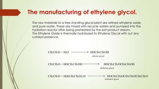 The manufacturing of ethylene glycol.
The raw materials to a free standing glycol plant are refined ethylene oxide
and pure water. These are mixed with recycle waters and pumped into the
hydration reactor after being preheated by the exit product stream.
The Ethylene Oxide is thermally hydrolyzed to Ethylene Glycol with out any
catalyst presence.
CH2CH2O + H2O HOCH2CH2OH
ethylene glycol
CH2CH2O + HO(CH2CH2O)2 H HOCH2CH2OCH2CH2OCH2CH2O
triethylene glycol
CH2CH2O + HOCH2CH2OH HOCH2CH2OCH2CH2OH
diethylene glycol
 