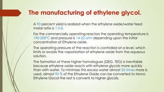 A 90 percent yield is realized when the ethylene oxide/water feed
molar ratio is 1:5-8.
For the commercially operating reactors the operating temperature is
190-200ºC and pressure is 14-22 atm depending upon the initial
concentration of Ethylene oxide.
The operating pressure of the reaction is controlled at a level, which
limits or avoids the vaporization of ethylene oxide from the aqueous
solution.
The formation of these higher homologues (DEG, TEG) is inevitable
because ethylene oxide reacts with ethylene glycols more quickly
than with water. To minimize this excess water almost 20 times more is
used, almost 90 % of the Ethylene Oxide can be converted to Mono
Ethylene Glycol the rest is converts to higher glycols.
The manufacturing of ethylene glycol.
 