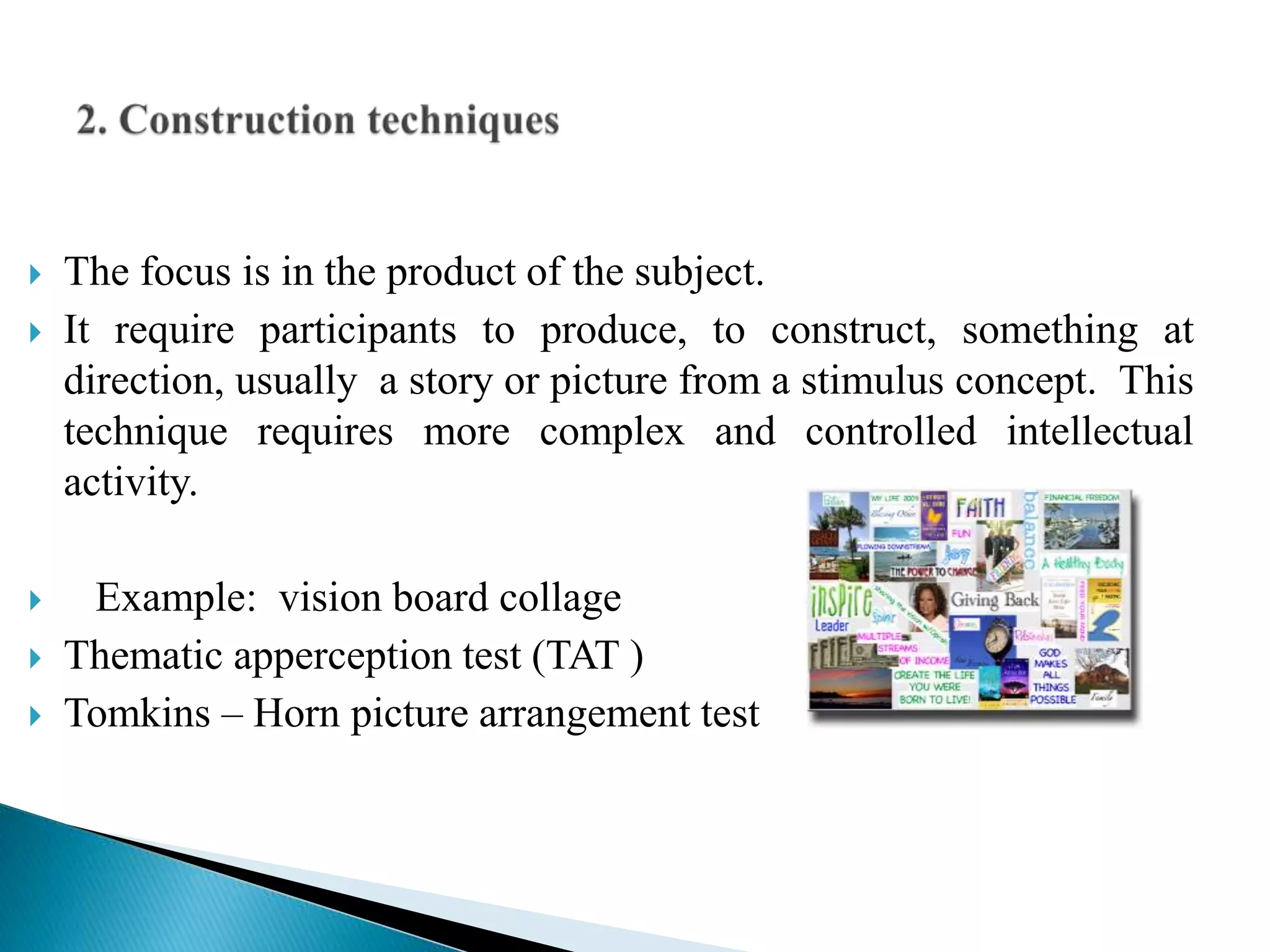  The focus is in the product of the subject.
 It require participants to produce, to construct, something at
direction, usually a story or picture from a stimulus concept. This
technique requires more complex and controlled intellectual
activity.
 Example: vision board collage
 Thematic apperception test (TAT )
 Tomkins – Horn picture arrangement test
 