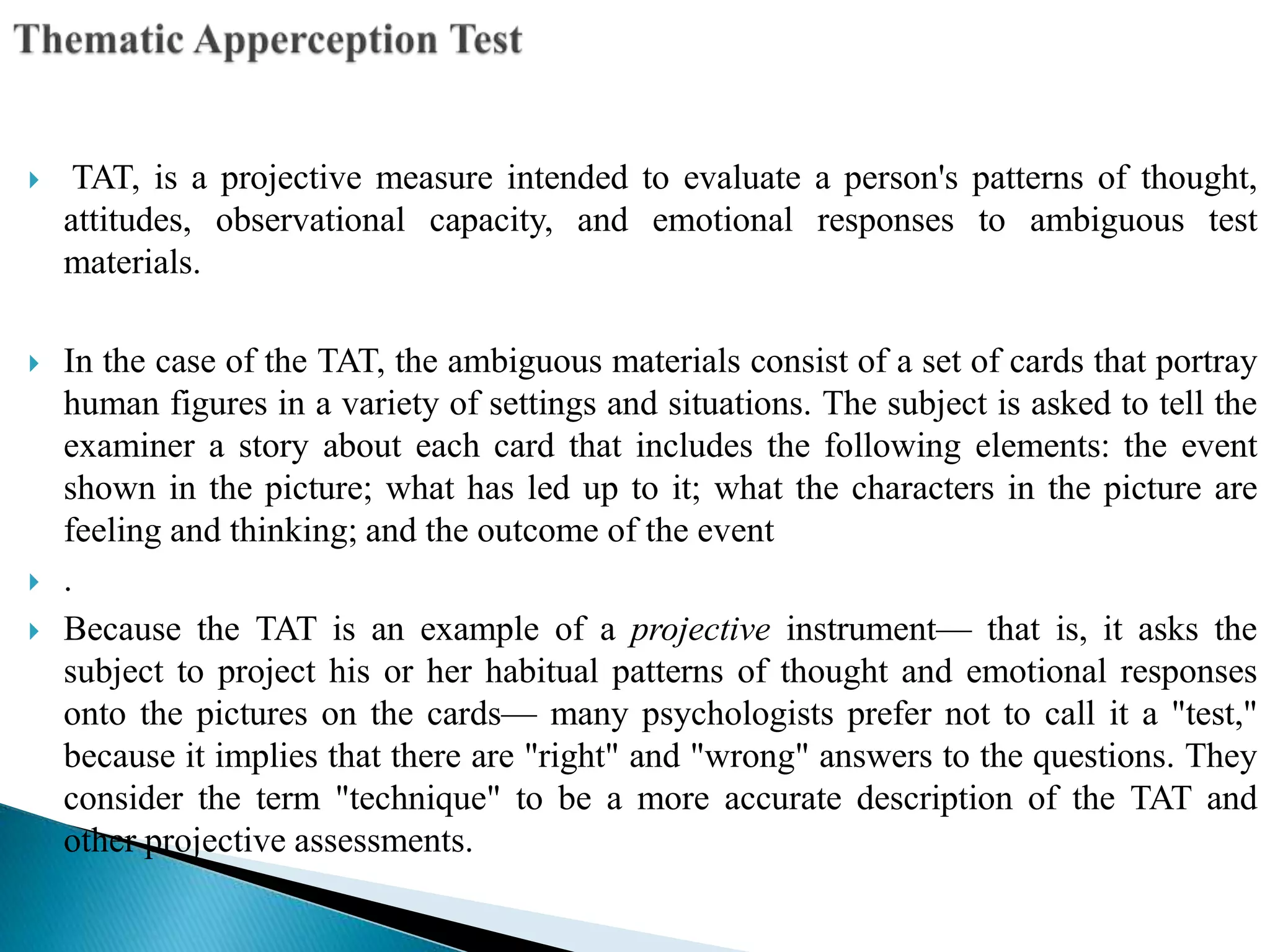  TAT, is a projective measure intended to evaluate a person's patterns of thought,
attitudes, observational capacity, and emotional responses to ambiguous test
materials.
 In the case of the TAT, the ambiguous materials consist of a set of cards that portray
human figures in a variety of settings and situations. The subject is asked to tell the
examiner a story about each card that includes the following elements: the event
shown in the picture; what has led up to it; what the characters in the picture are
feeling and thinking; and the outcome of the event
 .
 Because the TAT is an example of a projective instrument— that is, it asks the
subject to project his or her habitual patterns of thought and emotional responses
onto the pictures on the cards— many psychologists prefer not to call it a "test,"
because it implies that there are "right" and "wrong" answers to the questions. They
consider the term "technique" to be a more accurate description of the TAT and
other projective assessments.
 