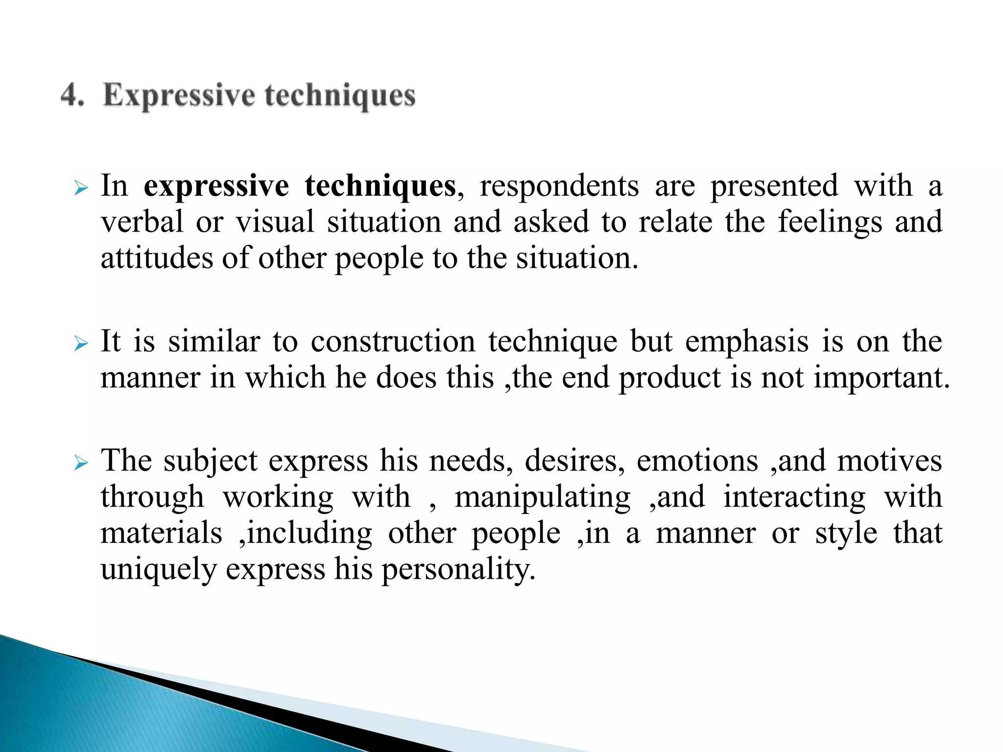  In expressive techniques, respondents are presented with a
verbal or visual situation and asked to relate the feelings and
attitudes of other people to the situation.
 It is similar to construction technique but emphasis is on the
manner in which he does this ,the end product is not important.
 The subject express his needs, desires, emotions ,and motives
through working with , manipulating ,and interacting with
materials ,including other people ,in a manner or style that
uniquely express his personality.
 