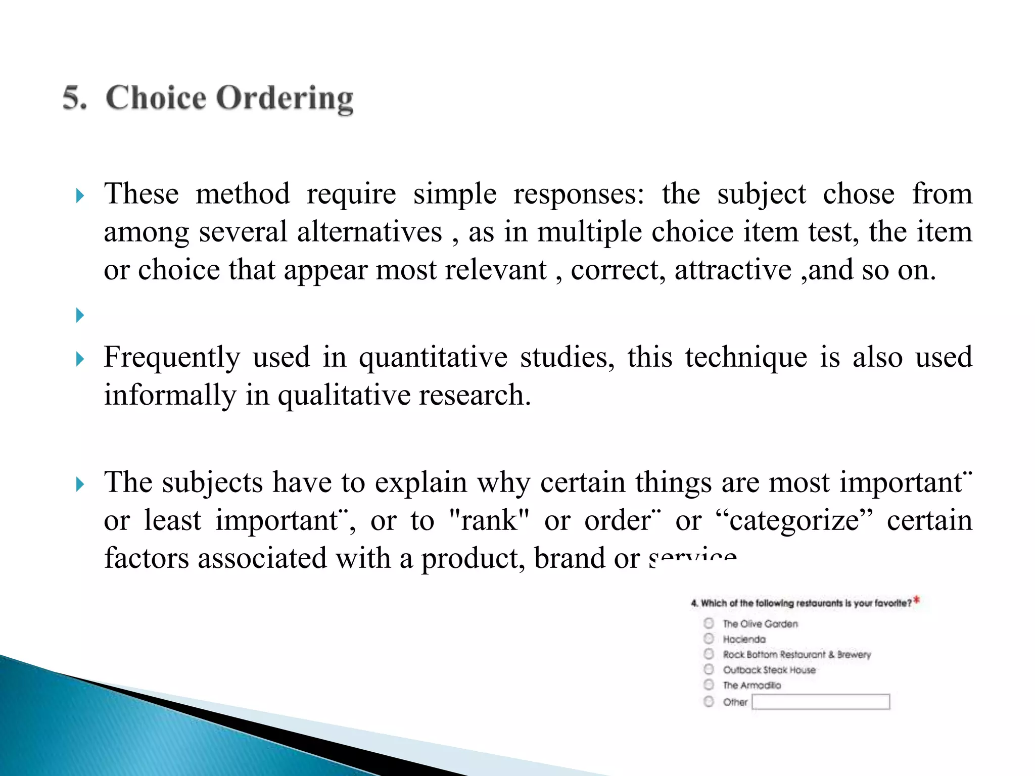  These method require simple responses: the subject chose from
among several alternatives , as in multiple choice item test, the item
or choice that appear most relevant , correct, attractive ,and so on.

 Frequently used in quantitative studies, this technique is also used
informally in qualitative research.
 The subjects have to explain why certain things are most important¨
or least important¨, or to "rank" or order¨ or “categorize” certain
factors associated with a product, brand or service.
 