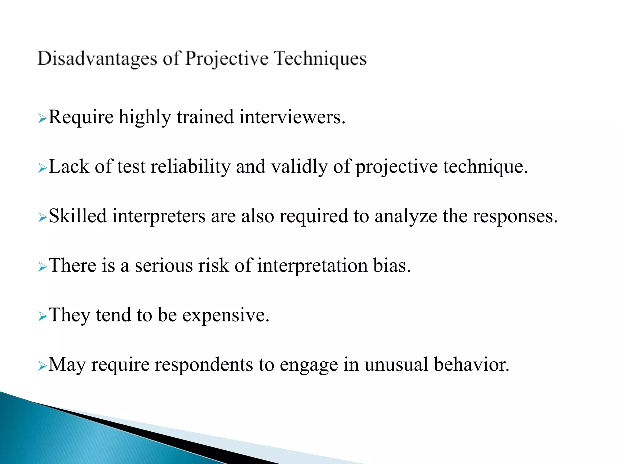 Require highly trained interviewers.
Lack of test reliability and validly of projective technique.
Skilled interpreters are also required to analyze the responses.
There is a serious risk of interpretation bias.
They tend to be expensive.
May require respondents to engage in unusual behavior.
 