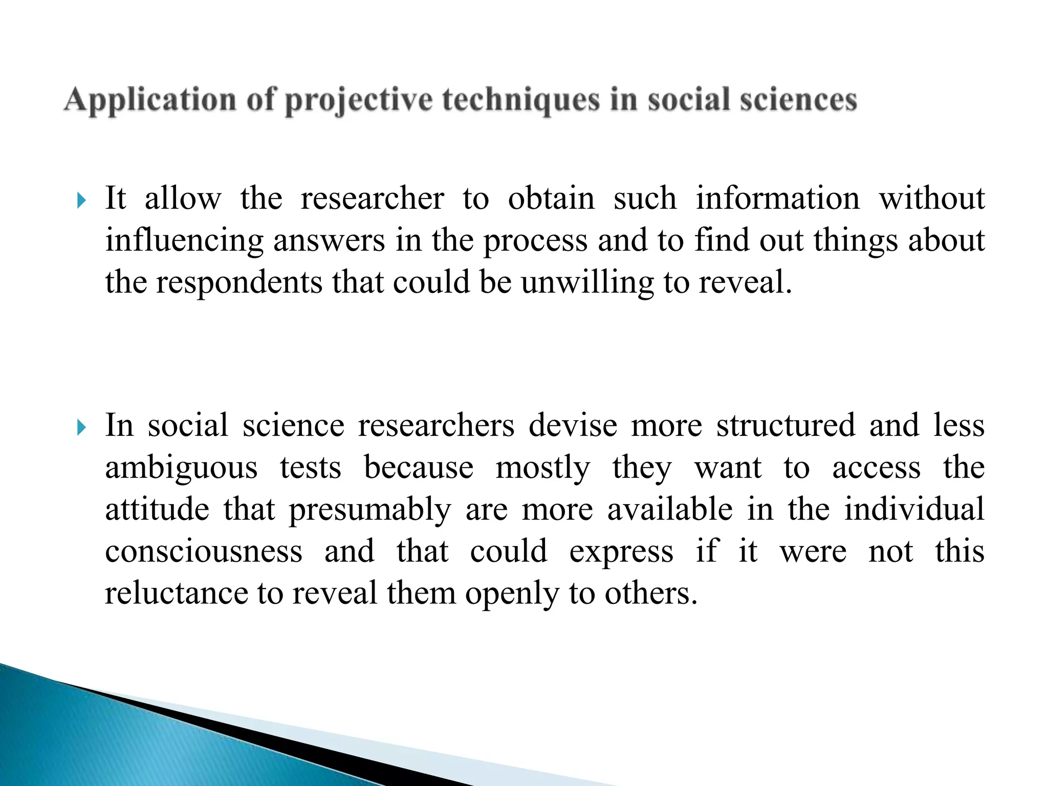  It allow the researcher to obtain such information without
influencing answers in the process and to find out things about
the respondents that could be unwilling to reveal.
 In social science researchers devise more structured and less
ambiguous tests because mostly they want to access the
attitude that presumably are more available in the individual
consciousness and that could express if it were not this
reluctance to reveal them openly to others.
 
