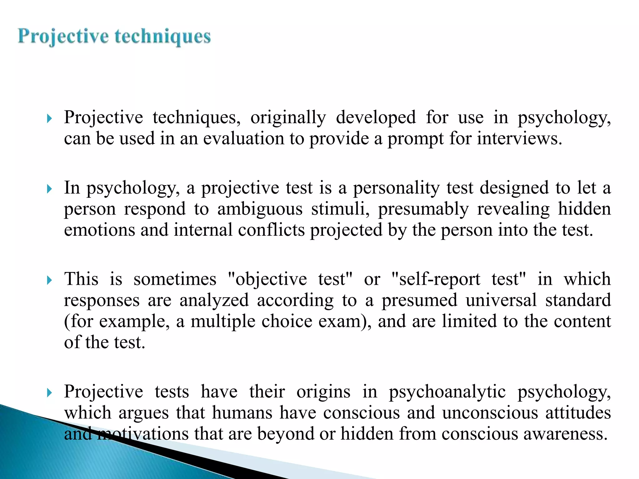  Projective techniques, originally developed for use in psychology,
can be used in an evaluation to provide a prompt for interviews.
 In psychology, a projective test is a personality test designed to let a
person respond to ambiguous stimuli, presumably revealing hidden
emotions and internal conflicts projected by the person into the test.
 This is sometimes "objective test" or "self-report test" in which
responses are analyzed according to a presumed universal standard
(for example, a multiple choice exam), and are limited to the content
of the test.
 Projective tests have their origins in psychoanalytic psychology,
which argues that humans have conscious and unconscious attitudes
and motivations that are beyond or hidden from conscious awareness.
 