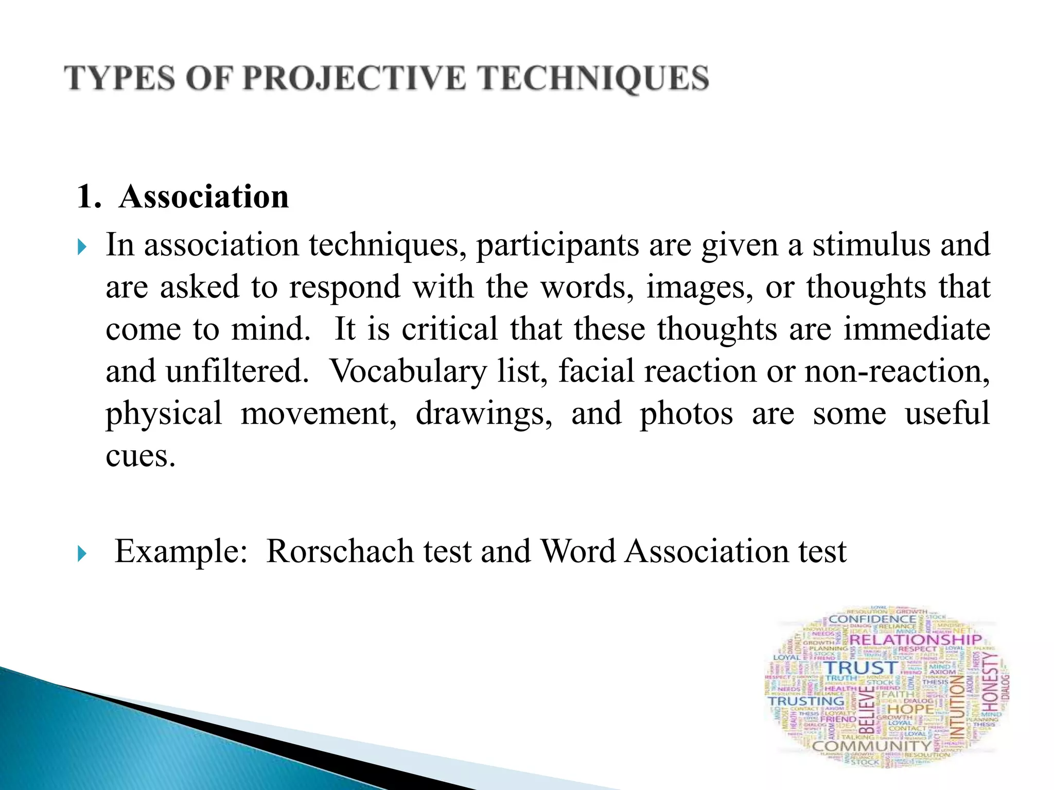 1. Association
 In association techniques, participants are given a stimulus and
are asked to respond with the words, images, or thoughts that
come to mind. It is critical that these thoughts are immediate
and unfiltered. Vocabulary list, facial reaction or non-reaction,
physical movement, drawings, and photos are some useful
cues.
 Example: Rorschach test and Word Association test
 