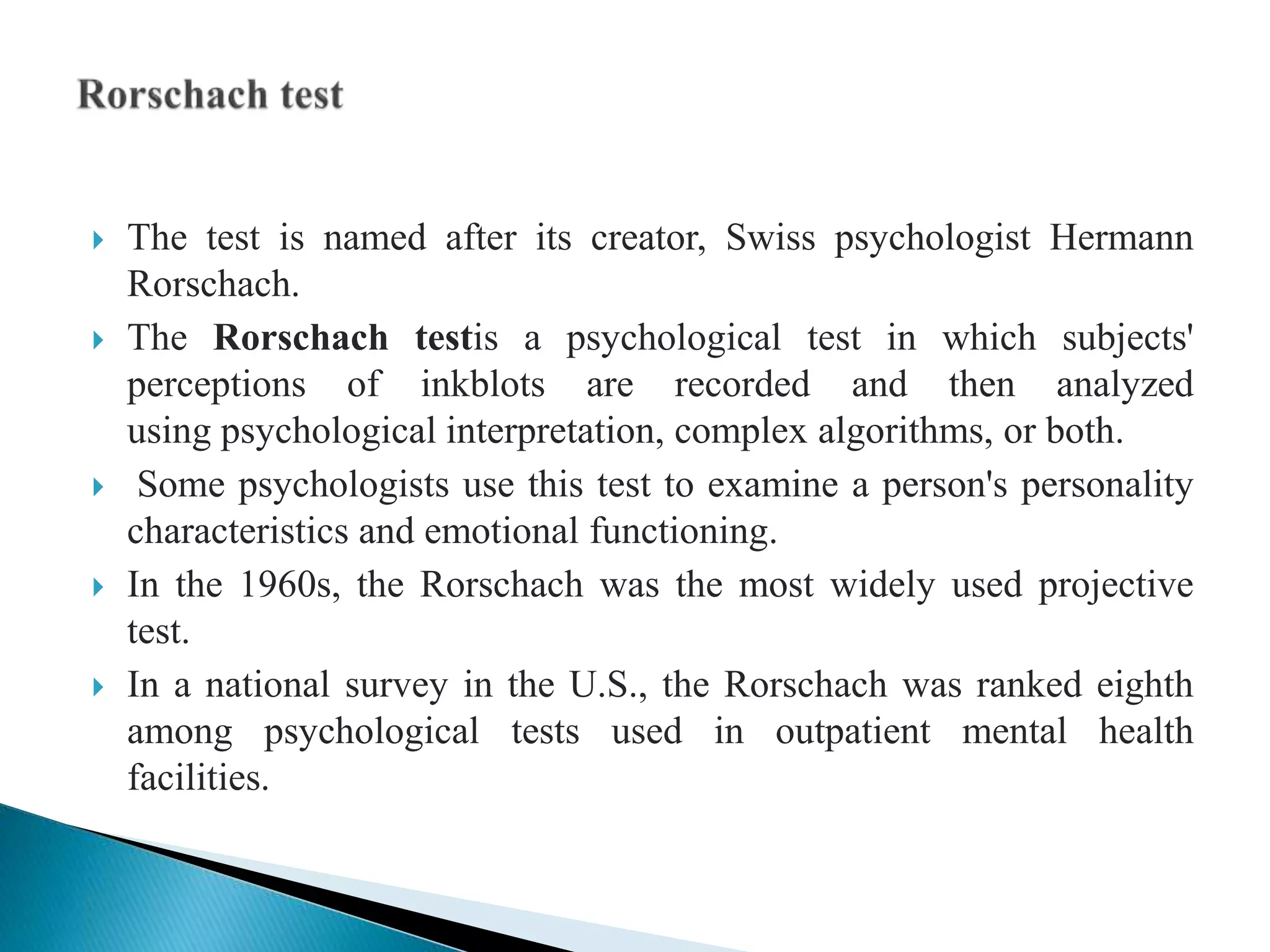  The test is named after its creator, Swiss psychologist Hermann
Rorschach.
 The Rorschach testis a psychological test in which subjects'
perceptions of inkblots are recorded and then analyzed
using psychological interpretation, complex algorithms, or both.
 Some psychologists use this test to examine a person's personality
characteristics and emotional functioning.
 In the 1960s, the Rorschach was the most widely used projective
test.
 In a national survey in the U.S., the Rorschach was ranked eighth
among psychological tests used in outpatient mental health
facilities.
 