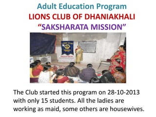 Adult Education Program
LIONS CLUB OF DHANIAKHALI
“SAKSHARATA MISSION”
The Club started this program on 28-10-2013
with only 15 students. All the ladies are
working as maid, some others are housewives.
 