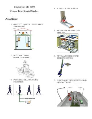 Course No: ME 3100
Course Title: Special Studies
Project Ideas:
1. GRAVITY POWER GENERATION
MECHANISM
2. BUOYANCY SHOE
(WALK ON WATER)
3. POWER GENERATION USING
FOOTSTEPS
4. MANUAL CAN CRUSHER
5. AUTOMATIC MULTI-LEVEL
PARKING
6. AUTOMATIC SIDE STAND
RETRIEVE SYSTEM
7. ELECTRICITY GENERATION USING
HIGHWAY WIND
 