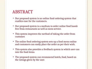 ABSTRACT
• Our proposed system is an online food ordering system that
enables ease for the customers.
• Our proposed system is a medium to order online food hassle
free from restaurants as well as mess service.
• This system improves the method of taking the order from
customer.
• The online food ordering system sets up a food menu online
and customers can easily place the order as per their wish.
• This system also provides a feedback system in which user can
rate the food items.
• The proposed system can recommend hotels, food, based on
the ratings given by the user.
 